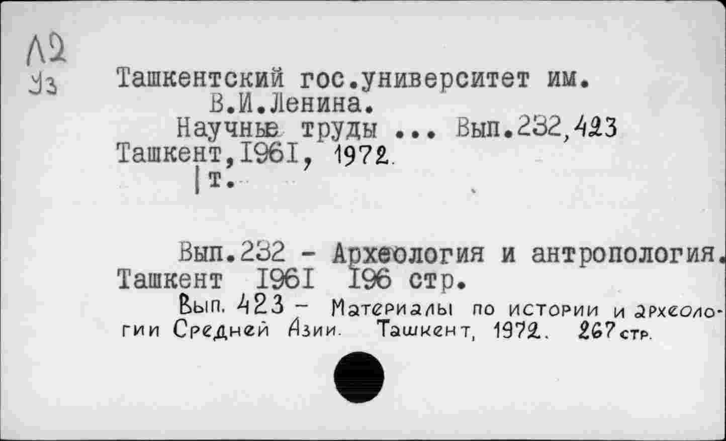 ﻿Ташкентский гос.университет им.
В.И.Ленина.
Научньв труды ... Вып.232,443 Ташкент,1961. 197£
|т.
Выл.232 - Археология и антропология. Ташкент 1961 196 стр.
Вып. 423 - Материалы по истории и археоио-гии Средней Илии. Ташкент, 1972. 267стр